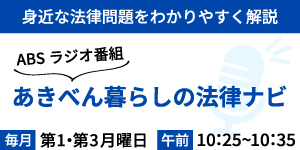 バナー：身近な法律問題をわかりやすく解説　ABSラジを番組　あきべん暮らしの法律ナビ　毎月第一・第三月曜日　午前10時25分頃から10時35分頃まで